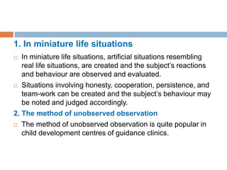 1. In miniature life situations
 In miniature life situations, artificial situations resembling
real life situations, are created and the subject’s reactions
and behaviour are observed and evaluated.
 Situations involving honesty, cooperation, persistence, and
team-work can be created and the subject’s behaviour may
be noted and judged accordingly.
2. The method of unobserved observation
 The method of unobserved observation is quite popular in
child development centres of guidance clinics.
 
