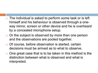  The individual is asked to perform some task or is left
himself and his behaviour is observed through a one-
way mirror, screen or other device and he is overheard
by a concealed microphone setup.
 Or the subject is observed by more than one person
and the observations are pooled together.
 Of course, before observation is started, certain
decisions must be arrived as to what to observe.
 One great case that is to be taken in this method is the
distinction between what is observed and what is
interpreted.
 