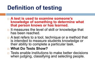 Definition of testing
 A test is used to examine someone’s
knowledge of something to determine what
that person knows or has learned.
 It measures the level of skill or knowledge that
has been reached.
 A test refers to a tool, technique or a method that
is intended to measure students knowledge or
their ability to complete a particular task.
 What Do Tests Show?
 Tests enable institutions to make better decisions
when judging, classifying and selecting people.
 