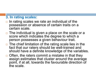 3. In rating scales:
 In rating scales we rate an individual of the
possession or absence of certain traits on a
certain scale.
 The individual is given a place on the scale or a
score which indicates the degree to which a
person possesses a given behaviour trait.
 The chief limitation of the rating scale lies in the
fact that our raters should be well-trained and
should have a definite knowledge of the variables.
 Often, the raters commit a mistake in that they
assign estimates that cluster around the average
point, if at all, towards the favourable direction of
the scale.
 