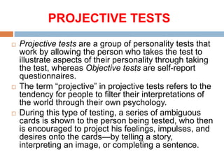 PROJECTIVE TESTS
 Projective tests are a group of personality tests that
work by allowing the person who takes the test to
illustrate aspects of their personality through taking
the test, whereas Objective tests are self-report
questionnaires.
 The term “projective” in projective tests refers to the
tendency for people to filter their interpretations of
the world through their own psychology.
 During this type of testing, a series of ambiguous
cards is shown to the person being tested, who then
is encouraged to project his feelings, impulses, and
desires onto the cards—by telling a story,
interpreting an image, or completing a sentence.
 