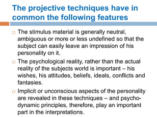 The projective techniques have in
common the following features
 The stimulus material is generally neutral,
ambiguous or more or less undefined so that the
subject can easily leave an impression of his
personality on it.
 The psychological reality, rather than the actual
reality of the subjects world is important – his
wishes, his attitudes, beliefs, ideals, conflicts and
fantasies.
 Implicit or unconscious aspects of the personality
are revealed in these techniques – and psycho-
dynamic principles, therefore, play an important
part in the interpretations.
 