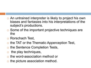  An untrained interpreter is likely to project his own
biases and fantasies into his interpretations of the
subject’s productions.
 Some of the important projective techniques are
the
 Rorschach Test,
 the TAT or the Thematic Apperception Test,
 the Sentence Completion Tests,
 the play techniques,
 the word-association method or
 the picture association method.
 