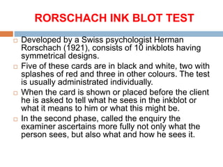 RORSCHACH INK BLOT TEST
 Developed by a Swiss psychologist Herman
Rorschach (1921), consists of 10 inkblots having
symmetrical designs.
 Five of these cards are in black and white, two with
splashes of red and three in other colours. The test
is usually administrated individually.
 When the card is shown or placed before the client
he is asked to tell what he sees in the inkblot or
what it means to him or what this might be.
 In the second phase, called the enquiry the
examiner ascertains more fully not only what the
person sees, but also what and how he sees it.
 
