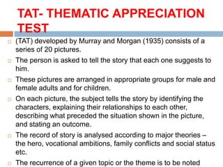 TAT- THEMATIC APPRECIATION
TEST
 (TAT) developed by Murray and Morgan (1935) consists of a
series of 20 pictures.
 The person is asked to tell the story that each one suggests to
him.
 These pictures are arranged in appropriate groups for male and
female adults and for children.
 On each picture, the subject tells the story by identifying the
characters, explaining their relationships to each other,
describing what preceded the situation shown in the picture,
and stating an outcome.
 The record of story is analysed according to major theories –
the hero, vocational ambitions, family conflicts and social status
etc.
 The recurrence of a given topic or the theme is to be noted
 