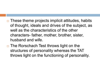  These theme projects implicit attitudes, habits
of thought, ideals and drives of the subject, as
well as the characteristics of the other
characters- father, mother, brother, sister,
husband and wife.
 The Rorschach Test throws light on the
structures of personality whereas the TAT
throws light on the functioning of personality.
 