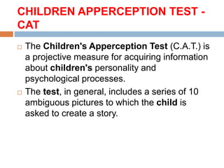 CHILDREN APPERCEPTION TEST -
CAT
 The Children's Apperception Test (C.A.T.) is
a projective measure for acquiring information
about children's personality and
psychological processes.
 The test, in general, includes a series of 10
ambiguous pictures to which the child is
asked to create a story.
 