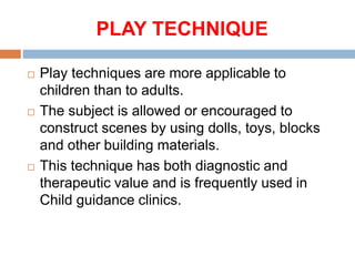 PLAY TECHNIQUE
 Play techniques are more applicable to
children than to adults.
 The subject is allowed or encouraged to
construct scenes by using dolls, toys, blocks
and other building materials.
 This technique has both diagnostic and
therapeutic value and is frequently used in
Child guidance clinics.
 