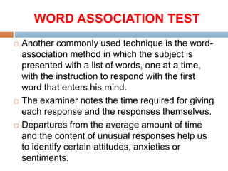 WORD ASSOCIATION TEST
 Another commonly used technique is the word-
association method in which the subject is
presented with a list of words, one at a time,
with the instruction to respond with the first
word that enters his mind.
 The examiner notes the time required for giving
each response and the responses themselves.
 Departures from the average amount of time
and the content of unusual responses help us
to identify certain attitudes, anxieties or
sentiments.
 