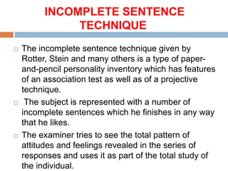 INCOMPLETE SENTENCE
TECHNIQUE
 The incomplete sentence technique given by
Rotter, Stein and many others is a type of paper-
and-pencil personality inventory which has features
of an association test as well as of a projective
technique.
 The subject is represented with a number of
incomplete sentences which he finishes in any way
that he likes.
 The examiner tries to see the total pattern of
attitudes and feelings revealed in the series of
responses and uses it as part of the total study of
the individual.
 