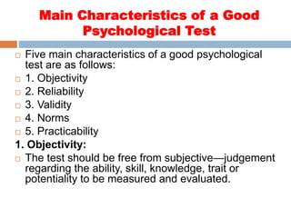 Main Characteristics of a Good
Psychological Test
 Five main characteristics of a good psychological
test are as follows:
 1. Objectivity
 2. Reliability
 3. Validity
 4. Norms
 5. Practicability
1. Objectivity:
 The test should be free from subjective—judgement
regarding the ability, skill, knowledge, trait or
potentiality to be measured and evaluated.
 