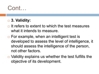 Cont…
 3. Validity:
 It refers to extent to which the test measures
what it intends to measure.
 For example, when an intelligent test is
developed to assess the level of intelligence, it
should assess the intelligence of the person,
not other factors.
 Validity explains us whether the test fulfills the
objective of its development.
 