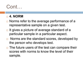 Cont…
 4. NORM
 Norms refer to the average performance of a
representative sample on a given test.
 It gives a picture of average standard of a
particular sample in a particular aspect.
 Norms are the standard scores, developed by
the person who develops test.
 The future users of the test can compare their
scores with norms to know the level of their
sample.
 