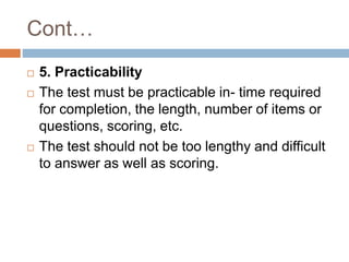 Cont…
 5. Practicability
 The test must be practicable in- time required
for completion, the length, number of items or
questions, scoring, etc.
 The test should not be too lengthy and difficult
to answer as well as scoring.
 