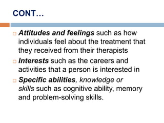 CONT…
 Attitudes and feelings such as how
individuals feel about the treatment that
they received from their therapists
 Interests such as the careers and
activities that a person is interested in
 Specific abilities, knowledge or
skills such as cognitive ability, memory
and problem-solving skills.
 