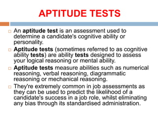 APTITUDE TESTS
 An aptitude test is an assessment used to
determine a candidate's cognitive ability or
personality.
 Aptitude tests (sometimes referred to as cognitive
ability tests) are ability tests designed to assess
your logical reasoning or mental ability.
 Aptitude tests measure abilities such as numerical
reasoning, verbal reasoning, diagrammatic
reasoning or mechanical reasoning.
 They're extremely common in job assessments as
they can be used to predict the likelihood of a
candidate's success in a job role, whilst eliminating
any bias through its standardised administration.
 