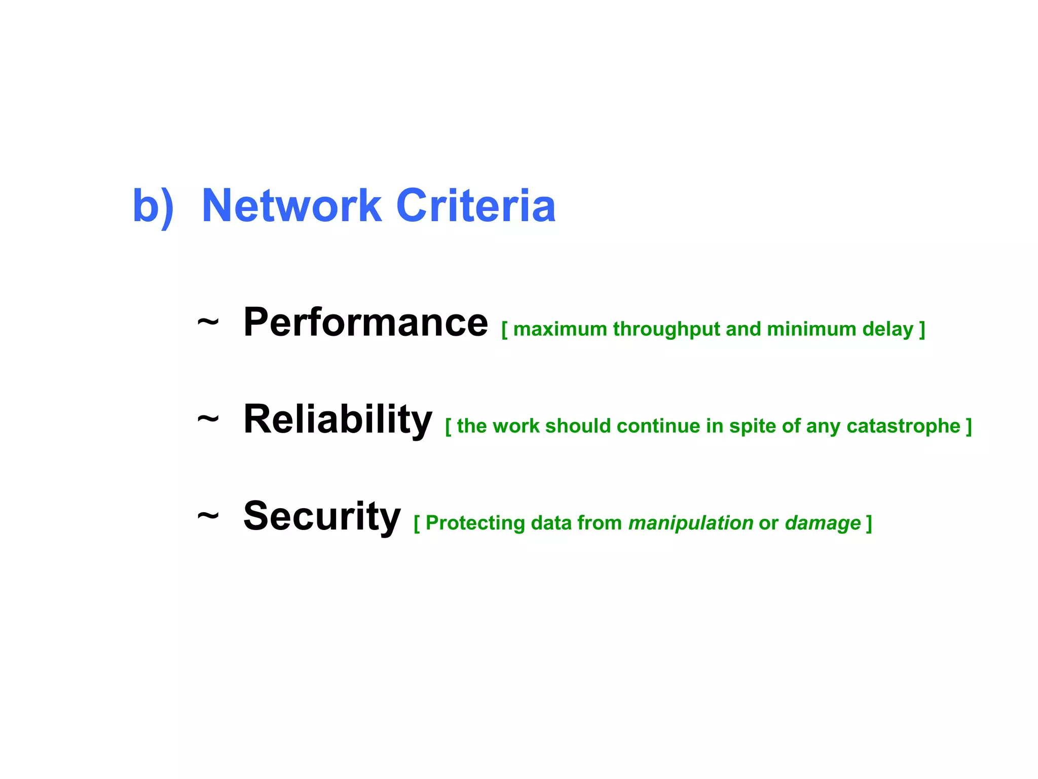 b) Network Criteria 
~ Performance [ maximum throughput and minimum delay ] 
~ Reliability [ the work should continue in spite of any catastrophe ] 
~ Security [ Protecting data from manipulation or damage ] 
 