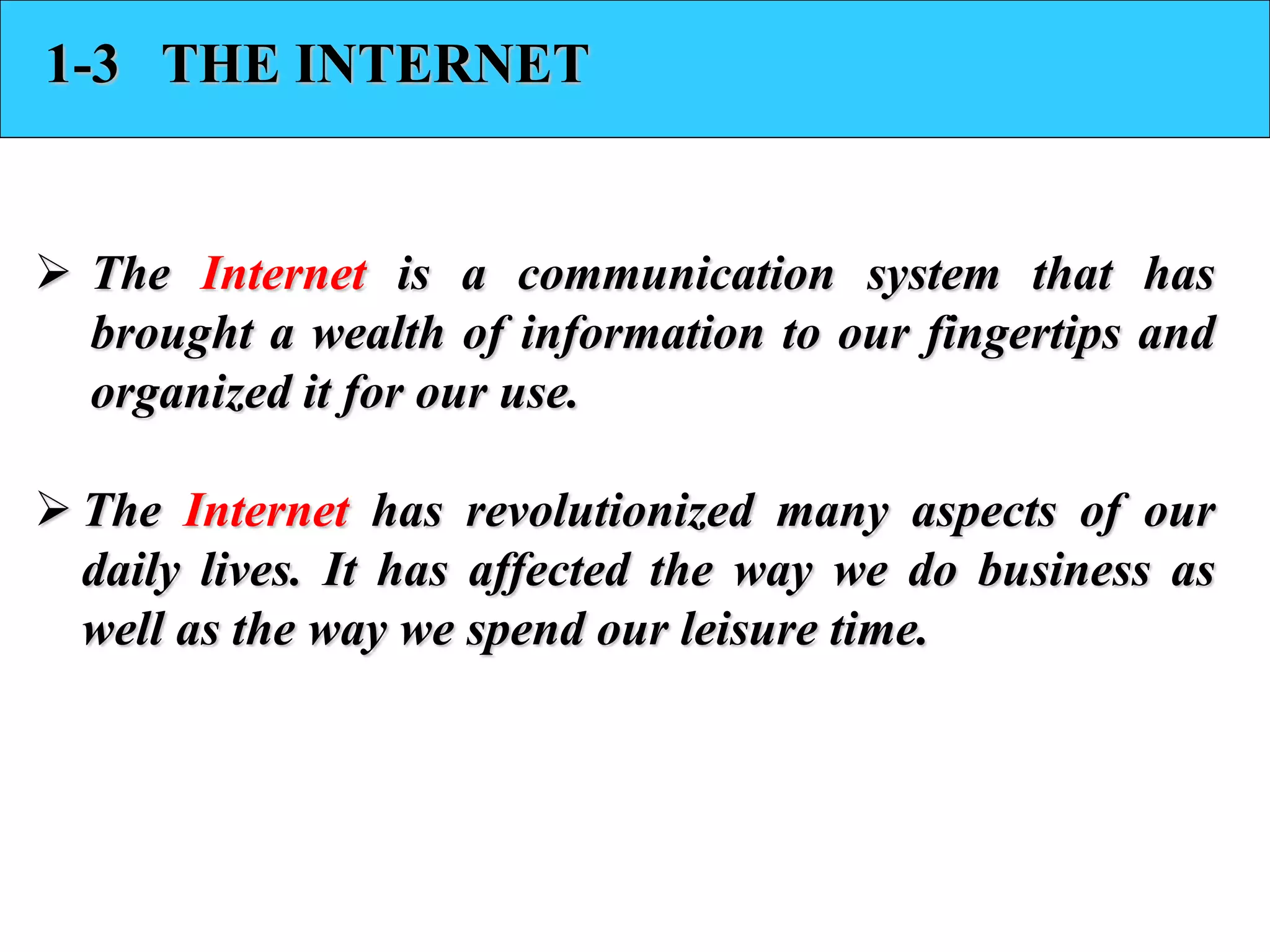 1-3 THE INTERNET 
 The Internet is a communication system that has 
brought a wealth of information to our fingertips and 
organized it for our use. 
 The Internet has revolutionized many aspects of our 
daily lives. It has affected the way we do business as 
well as the way we spend our leisure time. 
 