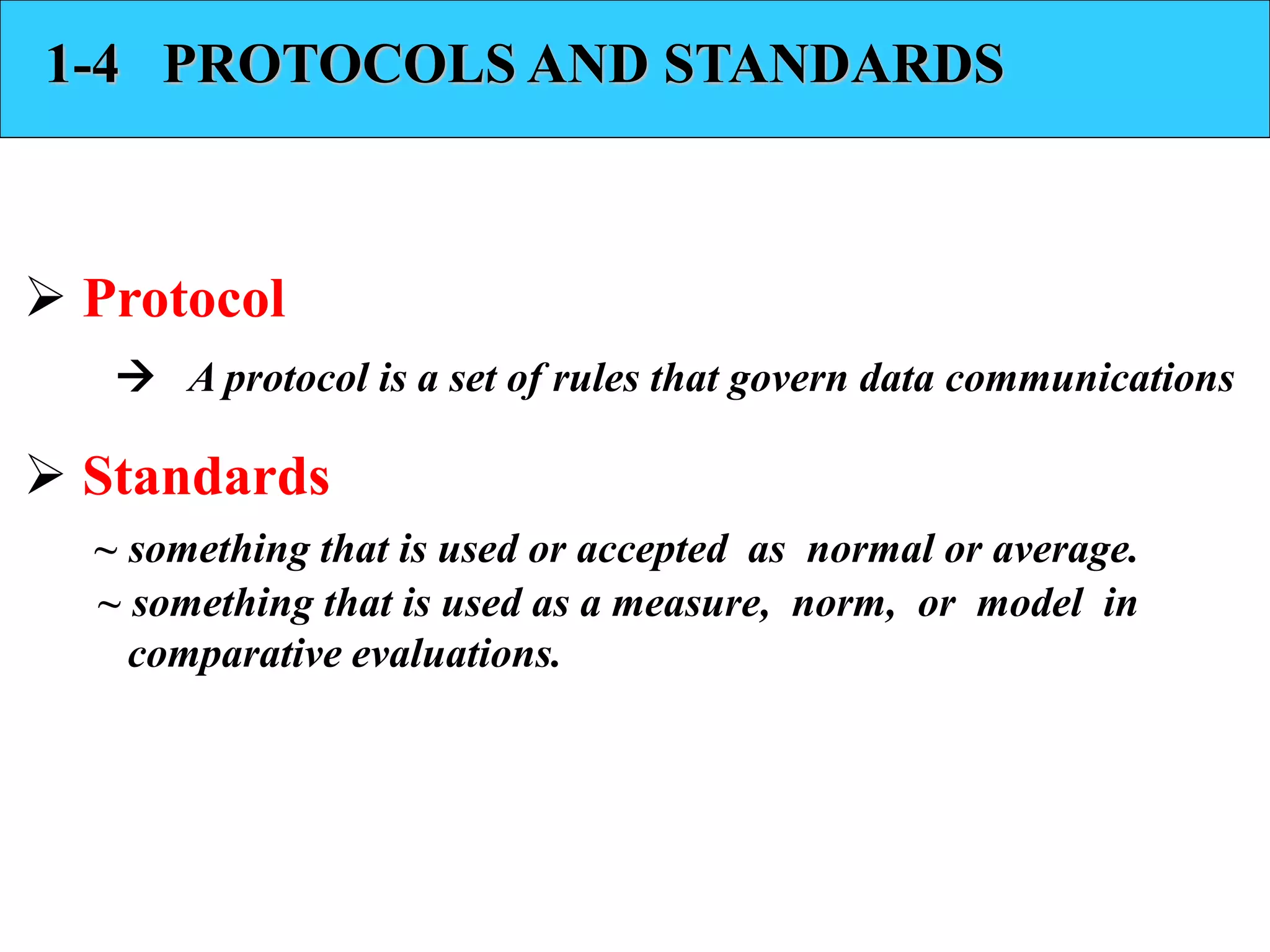 1-4 PROTOCOLS AND STANDARDS 
 Protocol 
 A protocol is a set of rules that govern data communications 
 Standards 
~ something that is used or accepted as normal or average. 
~ something that is used as a measure, norm, or model in 
comparative evaluations. 
 