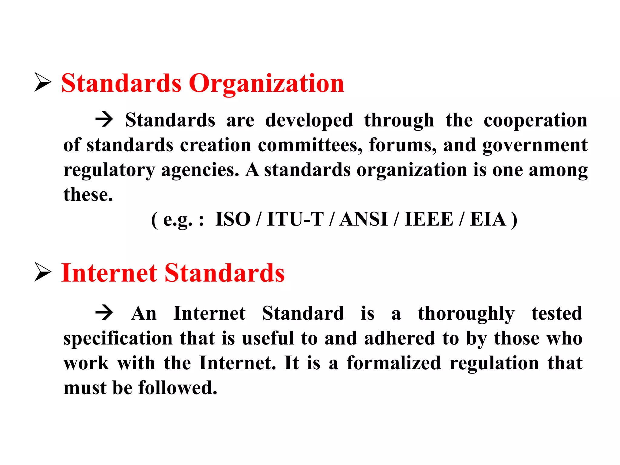  Standards Organization 
 Standards are developed through the cooperation 
of standards creation committees, forums, and government 
regulatory agencies. A standards organization is one among 
these. 
( e.g. : ISO / ITU-T / ANSI / IEEE / EIA ) 
 Internet Standards 
 An Internet Standard is a thoroughly tested 
specification that is useful to and adhered to by those who 
work with the Internet. It is a formalized regulation that 
must be followed. 
