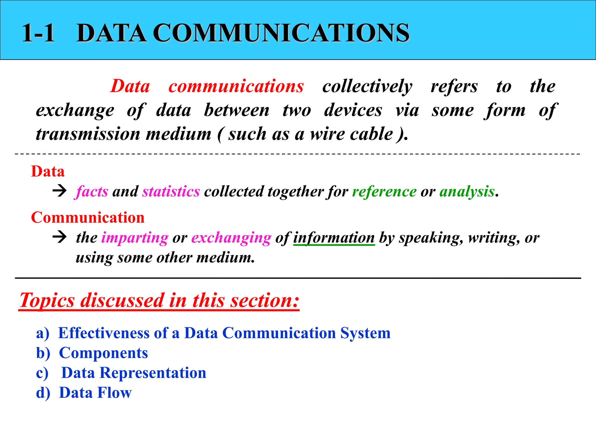 1-1 DATA COMMUNICATIONS 
Data communications collectively refers to the 
exchange of data between two devices via some form of 
transmission medium ( such as a wire cable ). 
Data 
 facts and statistics collected together for reference or analysis. 
Communication 
 the imparting or exchanging of information by speaking, writing, or 
using some other medium. 
Topics discussed in this section: 
a) Effectiveness of a Data Communication System 
b) Components 
c) Data Representation 
d) Data Flow 
 