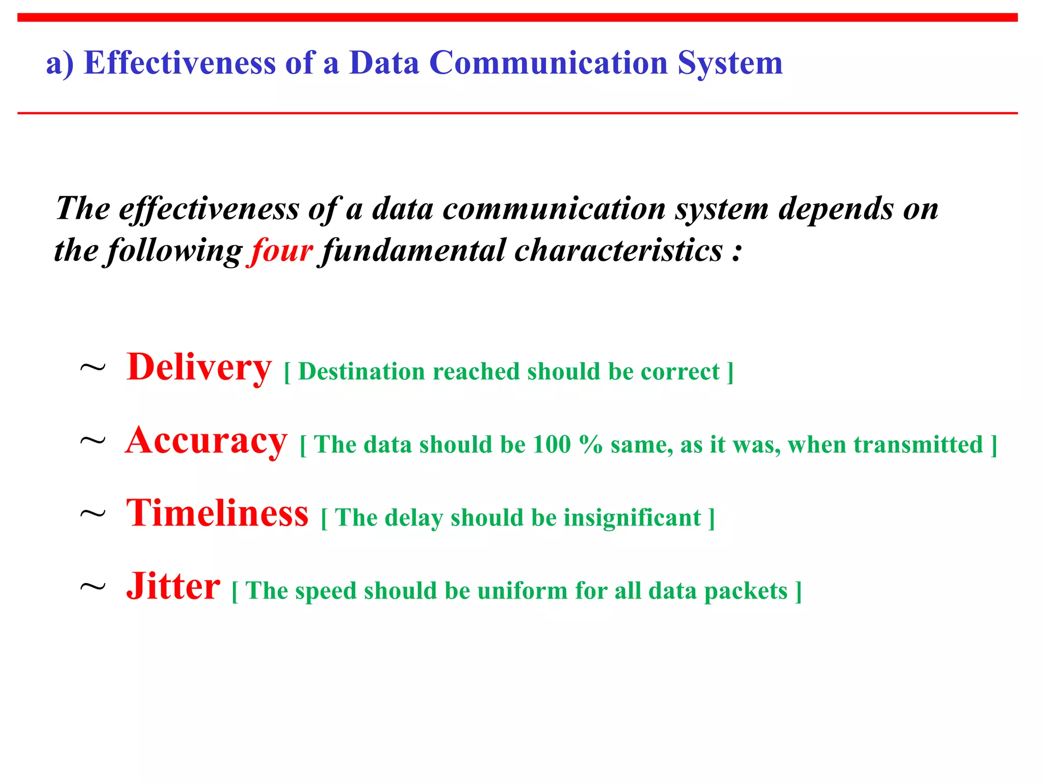 a) Effectiveness of a Data Communication System 
The effectiveness of a data communication system depends on 
the following four fundamental characteristics : 
~ Delivery [ Destination reached should be correct ] 
~ Accuracy [ The data should be 100 % same, as it was, when transmitted ] 
~ Timeliness [ The delay should be insignificant ] 
~ Jitter [ The speed should be uniform for all data packets ] 
 