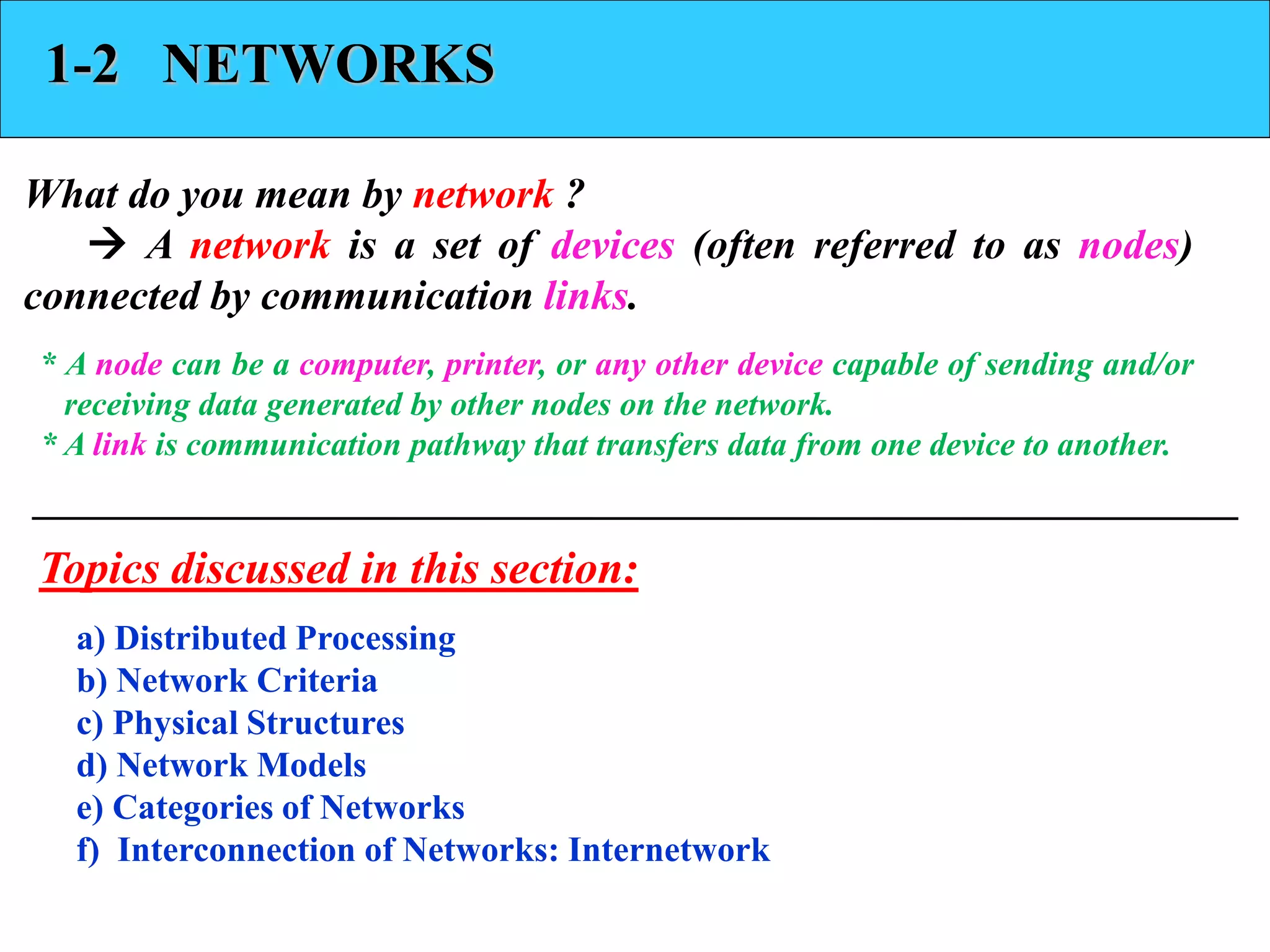 1-2 NETWORKS 
What do you mean by network ? 
 A network is a set of devices (often referred to as nodes) 
connected by communication links. 
* A node can be a computer, printer, or any other device capable of sending and/or 
receiving data generated by other nodes on the network. 
* A link is communication pathway that transfers data from one device to another. 
Topics discussed in this section: 
a) Distributed Processing 
b) Network Criteria 
c) Physical Structures 
d) Network Models 
e) Categories of Networks 
f) Interconnection of Networks: Internetwork 
 