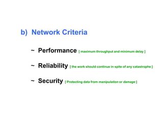 b) Network Criteria 
~ Performance [ maximum throughput and minimum delay ] 
~ Reliability [ the work should continue in spite of any catastrophe ] 
~ Security [ Protecting data from manipulation or damage ] 
 
