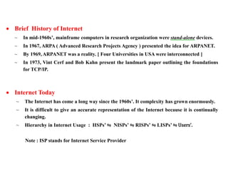  Brief History of Internet 
~ In mid-1960s’, mainframe computers in research organization were stand-alone devices. 
~ In 1967, ARPA ( Advanced Research Projects Agency ) presented the idea for ARPANET. 
~ By 1969, ARPANET was a reality. [ Four Universities in USA were interconnected ] 
~ In 1973, Vint Cerf and Bob Kahn present the landmark paper outlining the foundations 
for TCP/IP. 
 Internet Today 
~ The Internet has come a long way since the 1960s’. It complexity has grown enormously. 
~ It is difficult to give an accurate representation of the Internet because it is continually 
changing. 
~ Hierarchy in Internet Usage : IISPs’ ⇋ NISPs’ ⇋ RISPs’ ⇋ LISPs’ ⇋ Users’. 
Note : ISP stands for Internet Service Provider 
 