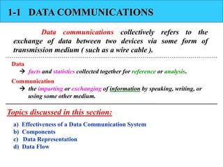 1-1 DATA COMMUNICATIONS 
Data communications collectively refers to the 
exchange of data between two devices via some form of 
transmission medium ( such as a wire cable ). 
Data 
 facts and statistics collected together for reference or analysis. 
Communication 
 the imparting or exchanging of information by speaking, writing, or 
using some other medium. 
Topics discussed in this section: 
a) Effectiveness of a Data Communication System 
b) Components 
c) Data Representation 
d) Data Flow 
 