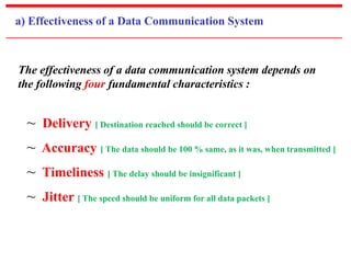 a) Effectiveness of a Data Communication System 
The effectiveness of a data communication system depends on 
the following four fundamental characteristics : 
~ Delivery [ Destination reached should be correct ] 
~ Accuracy [ The data should be 100 % same, as it was, when transmitted ] 
~ Timeliness [ The delay should be insignificant ] 
~ Jitter [ The speed should be uniform for all data packets ] 
 
