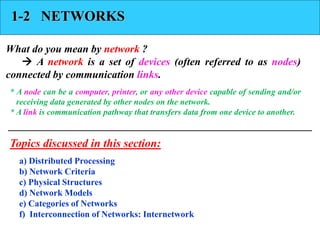 1-2 NETWORKS 
What do you mean by network ? 
 A network is a set of devices (often referred to as nodes) 
connected by communication links. 
* A node can be a computer, printer, or any other device capable of sending and/or 
receiving data generated by other nodes on the network. 
* A link is communication pathway that transfers data from one device to another. 
Topics discussed in this section: 
a) Distributed Processing 
b) Network Criteria 
c) Physical Structures 
d) Network Models 
e) Categories of Networks 
f) Interconnection of Networks: Internetwork 
 