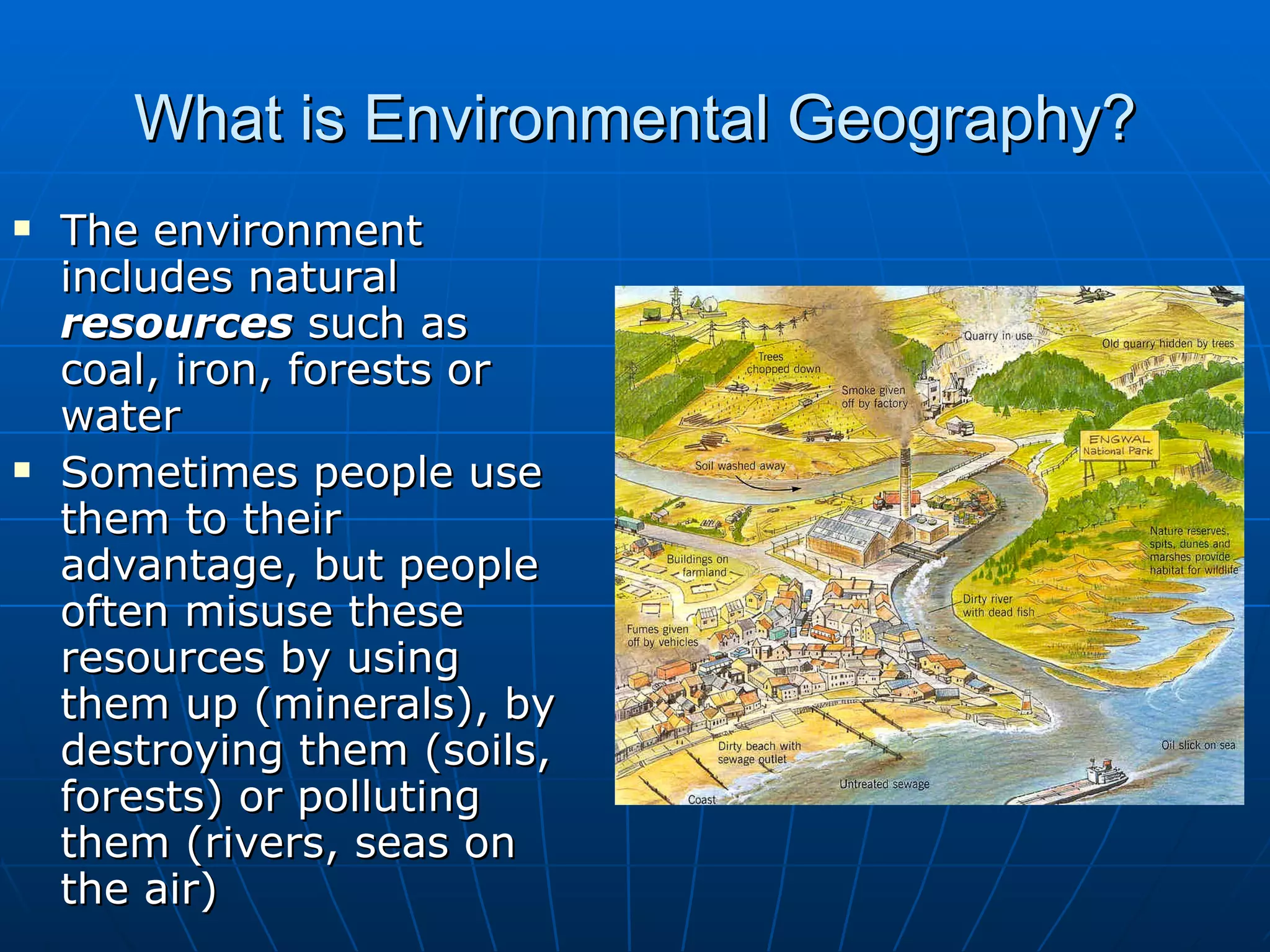 What is Environmental Geography? The environment includes natural  resources  such as coal, iron, forests or water Sometimes people use them to their advantage, but people often misuse these resources by using them up (minerals), by destroying them (soils, forests) or polluting them (rivers, seas on the air) 