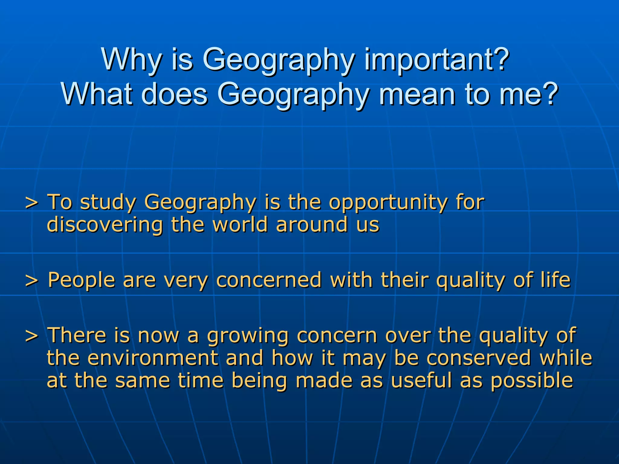 Why is Geography important?  What does Geography mean to me? > To study Geography is the opportunity for discovering the world around us > People are very concerned with their quality of life > There is now a growing concern over the quality of the environment and how it may be conserved while at the same time being made as useful as possible 