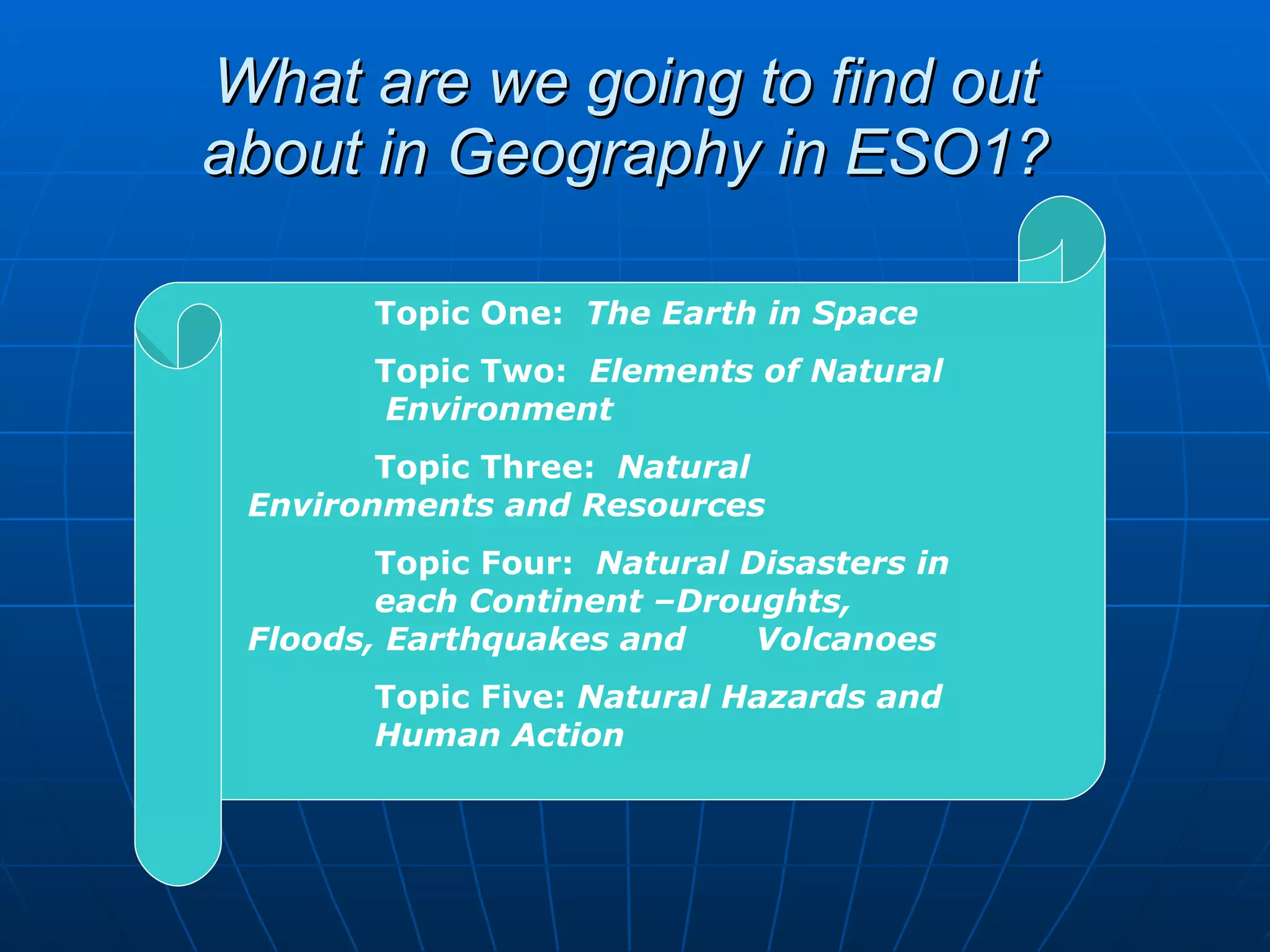 What are we going to find out about in Geography in ESO1? Topic One:   The Earth in Space Topic Two:   Elements of Natural  Environment Topic Three:   Natural  Environments and Resources Topic Four:   Natural Disasters in  each Continent –Droughts,  Floods, Earthquakes and  Volcanoes Topic Five:  Natural Hazards and  Human Action 
