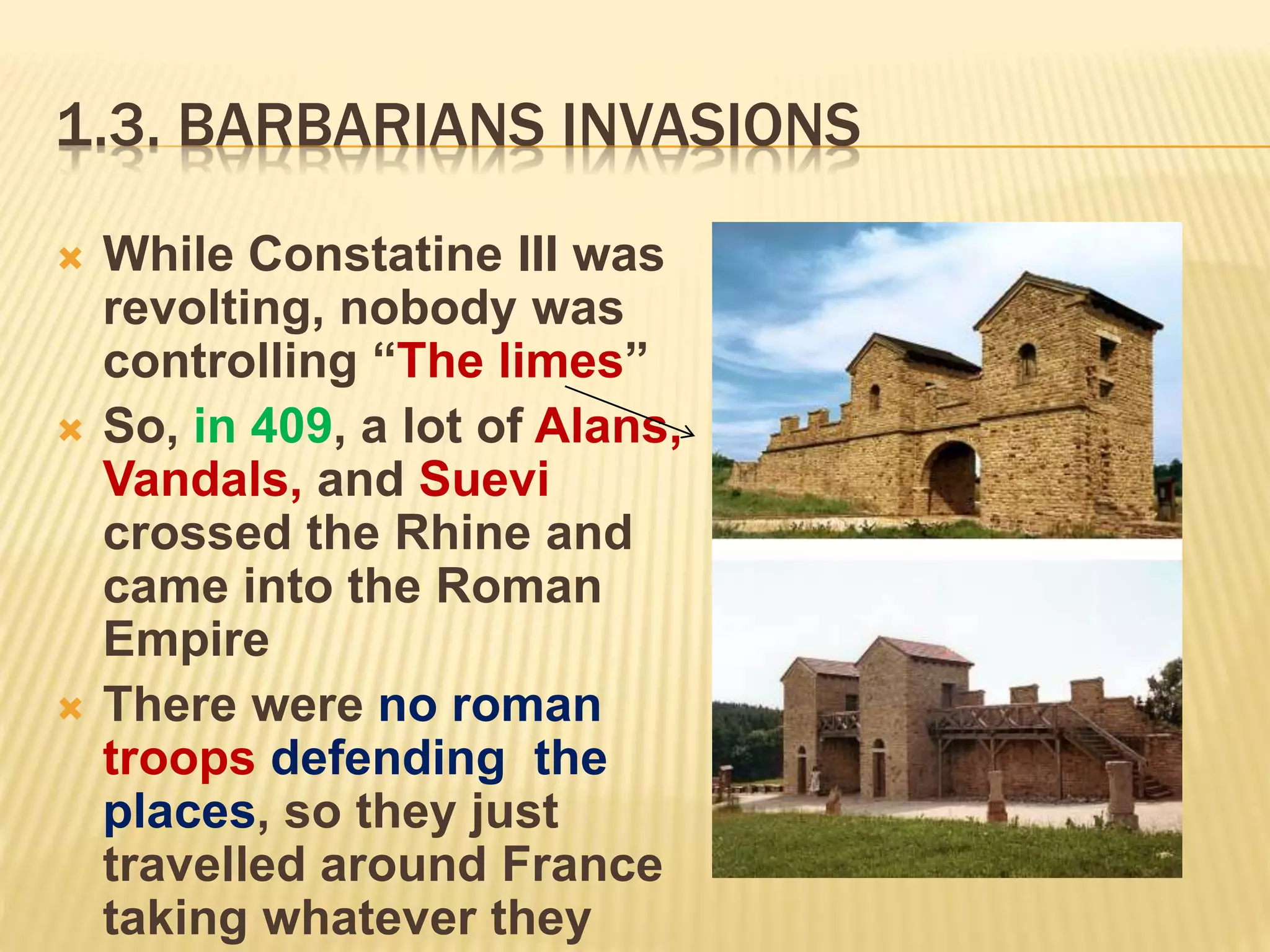 1.3. BARBARIANS INVASIONS
 While Constatine III was
revolting, nobody was
controlling “The limes”
 So, in 409, a lot of Alans,
Vandals, and Suevi
crossed the Rhine and
came into the Roman
Empire
 There were no roman
troops defending the
places, so they just
travelled around France
taking whatever they
 
