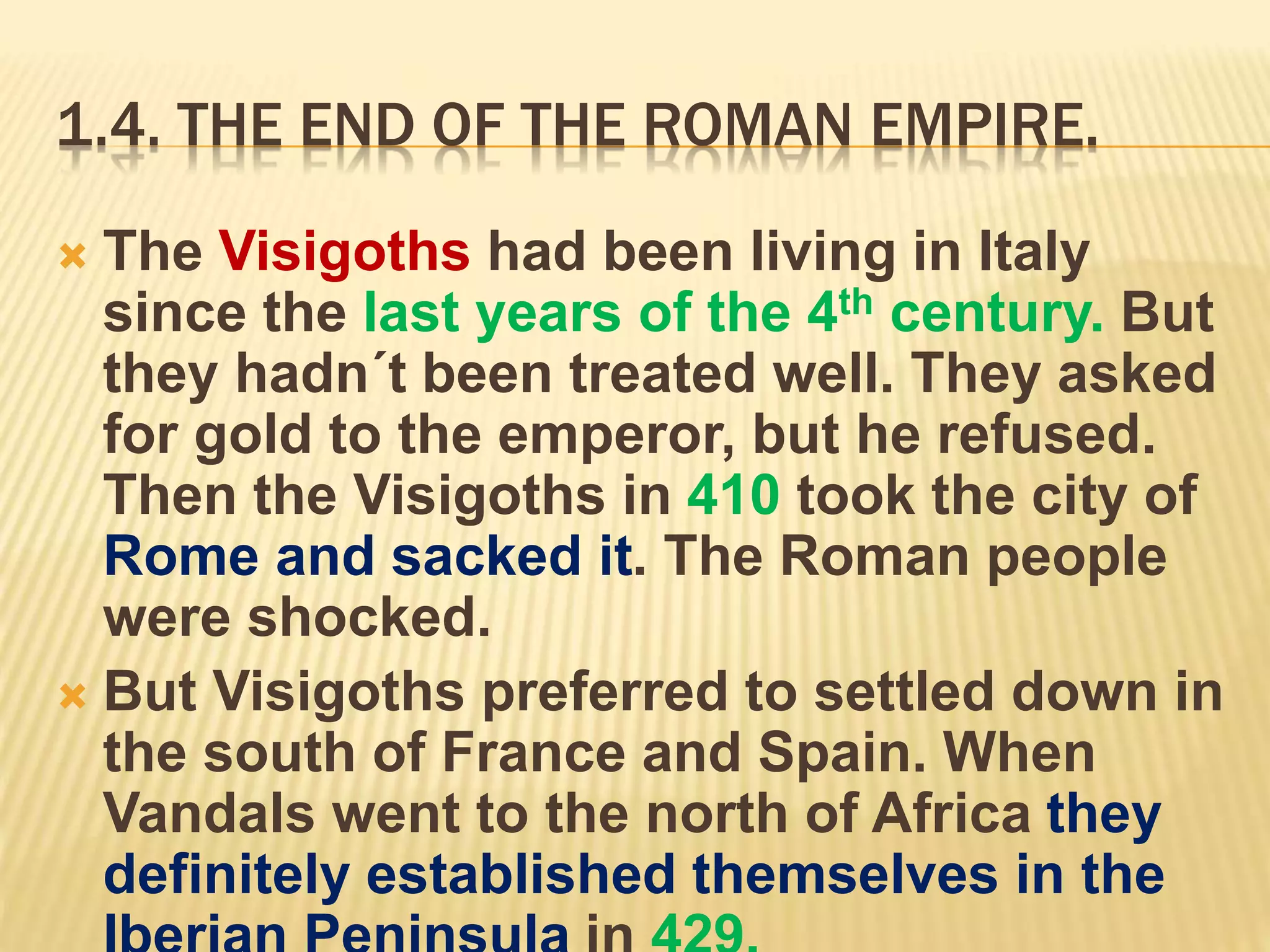 1.4. THE END OF THE ROMAN EMPIRE.
 The Visigoths had been living in Italy
since the last years of the 4th century. But
they hadn´t been treated well. They asked
for gold to the emperor, but he refused.
Then the Visigoths in 410 took the city of
Rome and sacked it. The Roman people
were shocked.
 But Visigoths preferred to settled down in
the south of France and Spain. When
Vandals went to the north of Africa they
definitely established themselves in the
 