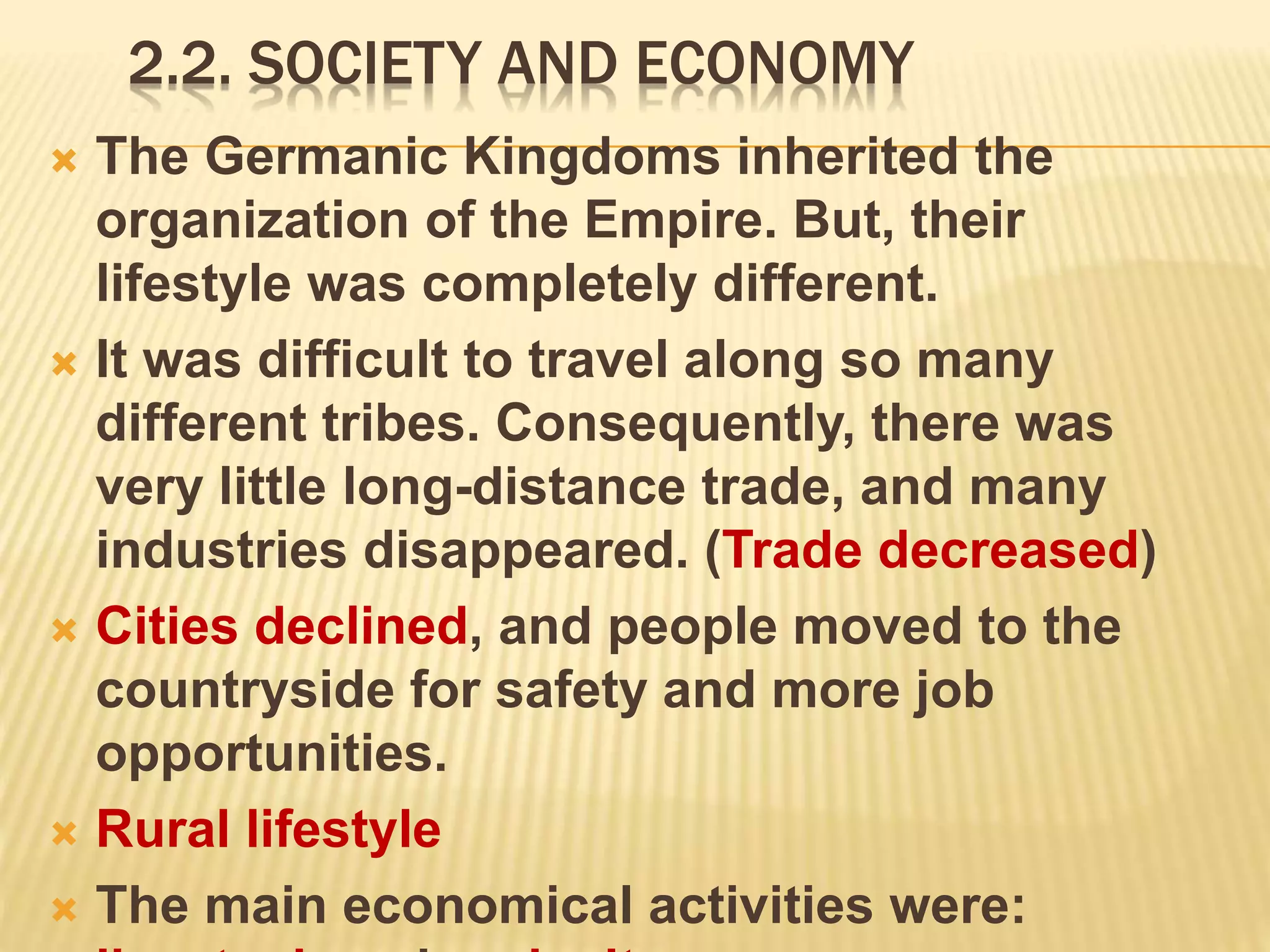 2.2. SOCIETY AND ECONOMY
 The Germanic Kingdoms inherited the
organization of the Empire. But, their
lifestyle was completely different.
 It was difficult to travel along so many
different tribes. Consequently, there was
very little long-distance trade, and many
industries disappeared. (Trade decreased)
 Cities declined, and people moved to the
countryside for safety and more job
opportunities.
 Rural lifestyle
 The main economical activities were:
 