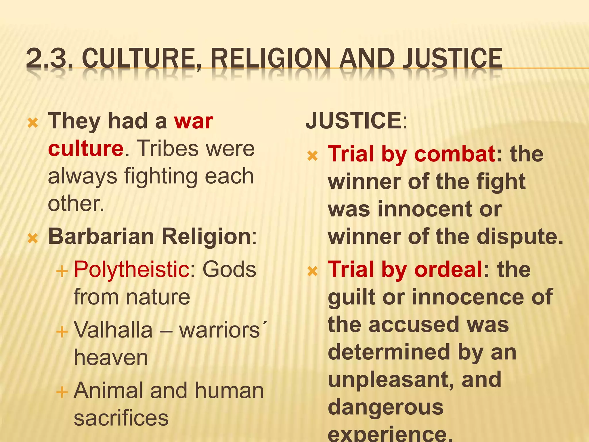 2.3. CULTURE, RELIGION AND JUSTICE
 They had a war
culture. Tribes were
always fighting each
other.
 Barbarian Religion:
 Polytheistic: Gods
from nature
 Valhalla – warriors´
heaven
 Animal and human
sacrifices
JUSTICE:
 Trial by combat: the
winner of the fight
was innocent or
winner of the dispute.
 Trial by ordeal: the
guilt or innocence of
the accused was
determined by an
unpleasant, and
dangerous
experience.
 