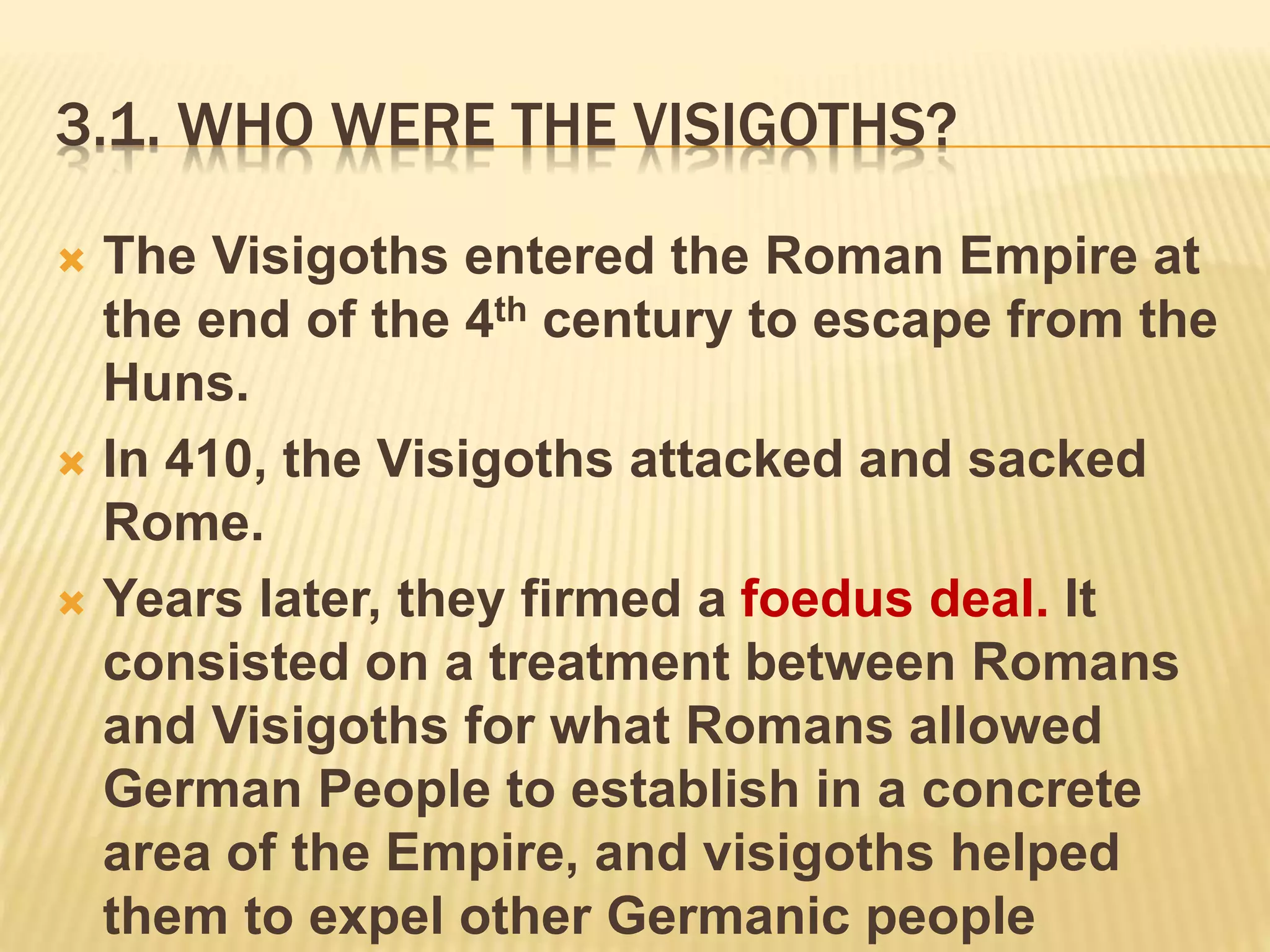 3.1. WHO WERE THE VISIGOTHS?
 The Visigoths entered the Roman Empire at
the end of the 4th century to escape from the
Huns.
 In 410, the Visigoths attacked and sacked
Rome.
 Years later, they firmed a foedus deal. It
consisted on a treatment between Romans
and Visigoths for what Romans allowed
German People to establish in a concrete
area of the Empire, and visigoths helped
them to expel other Germanic people
 