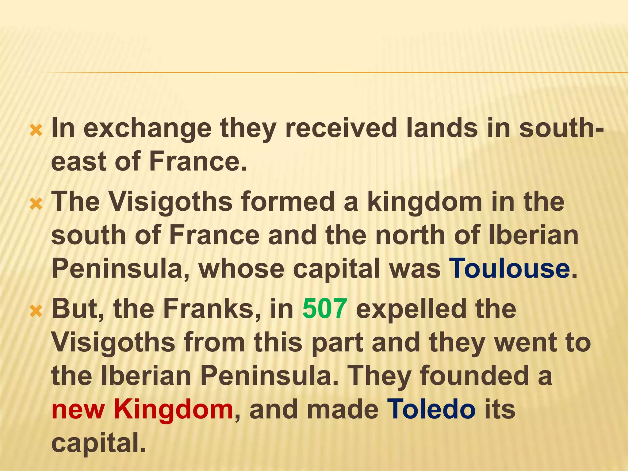  In exchange they received lands in south-
east of France.
 The Visigoths formed a kingdom in the
south of France and the north of Iberian
Peninsula, whose capital was Toulouse.
 But, the Franks, in 507 expelled the
Visigoths from this part and they went to
the Iberian Peninsula. They founded a
new Kingdom, and made Toledo its
capital.
 