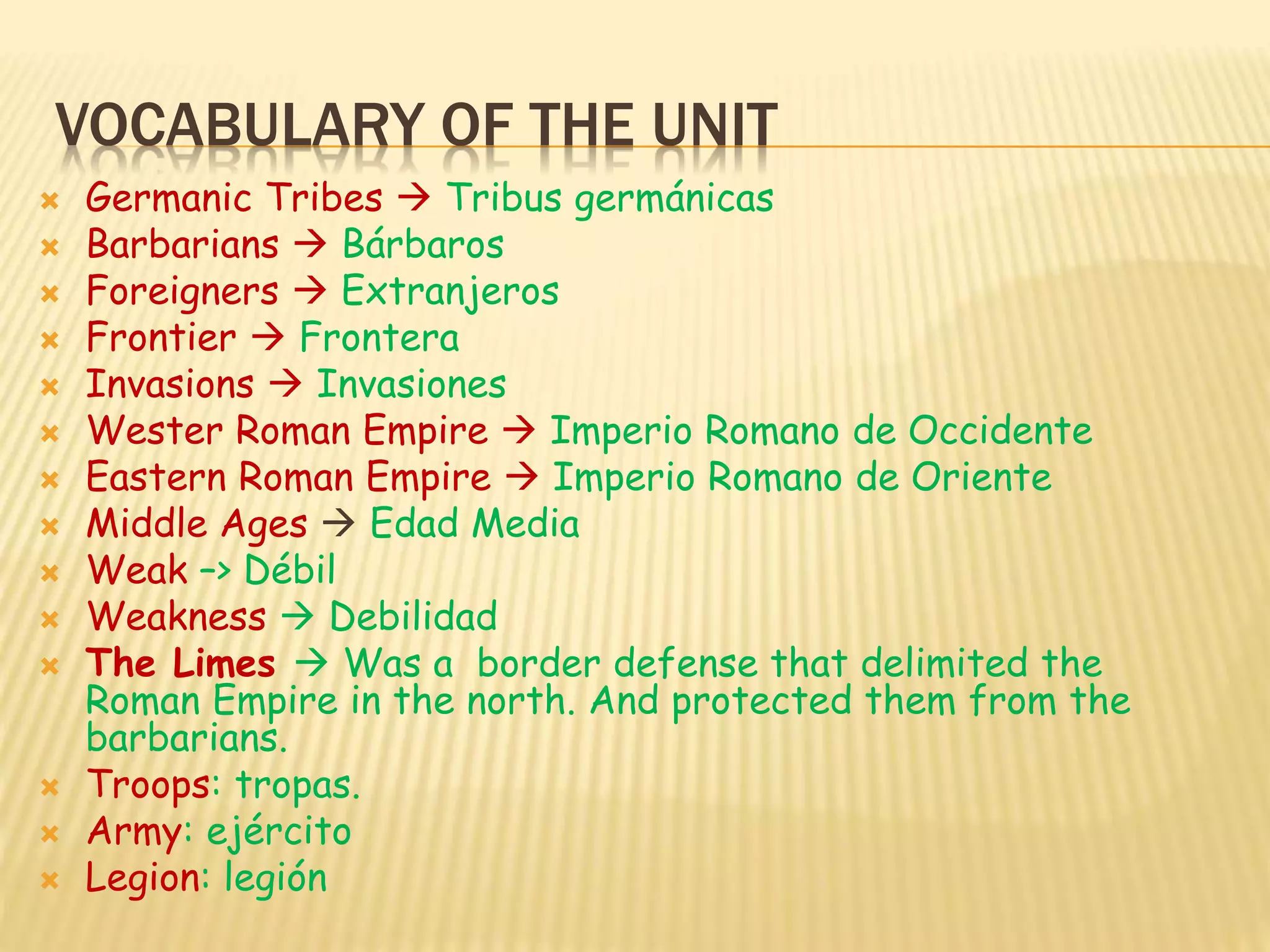VOCABULARY OF THE UNIT
 Germanic Tribes  Tribus germánicas
 Barbarians  Bárbaros
 Foreigners  Extranjeros
 Frontier  Frontera
 Invasions  Invasiones
 Wester Roman Empire  Imperio Romano de Occidente
 Eastern Roman Empire  Imperio Romano de Oriente
 Middle Ages  Edad Media
 Weak –> Débil
 Weakness  Debilidad
 The Limes  Was a border defense that delimited the
Roman Empire in the north. And protected them from the
barbarians.
 Troops: tropas.
 Army: ejército
 Legion: legión
 