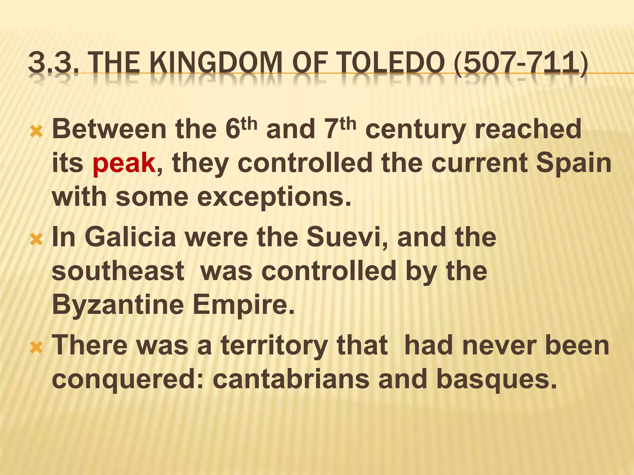 3.3. THE KINGDOM OF TOLEDO (507-711)
 Between the 6th and 7th century reached
its peak, they controlled the current Spain
with some exceptions.
 In Galicia were the Suevi, and the
southeast was controlled by the
Byzantine Empire.
 There was a territory that had never been
conquered: cantabrians and basques.
 