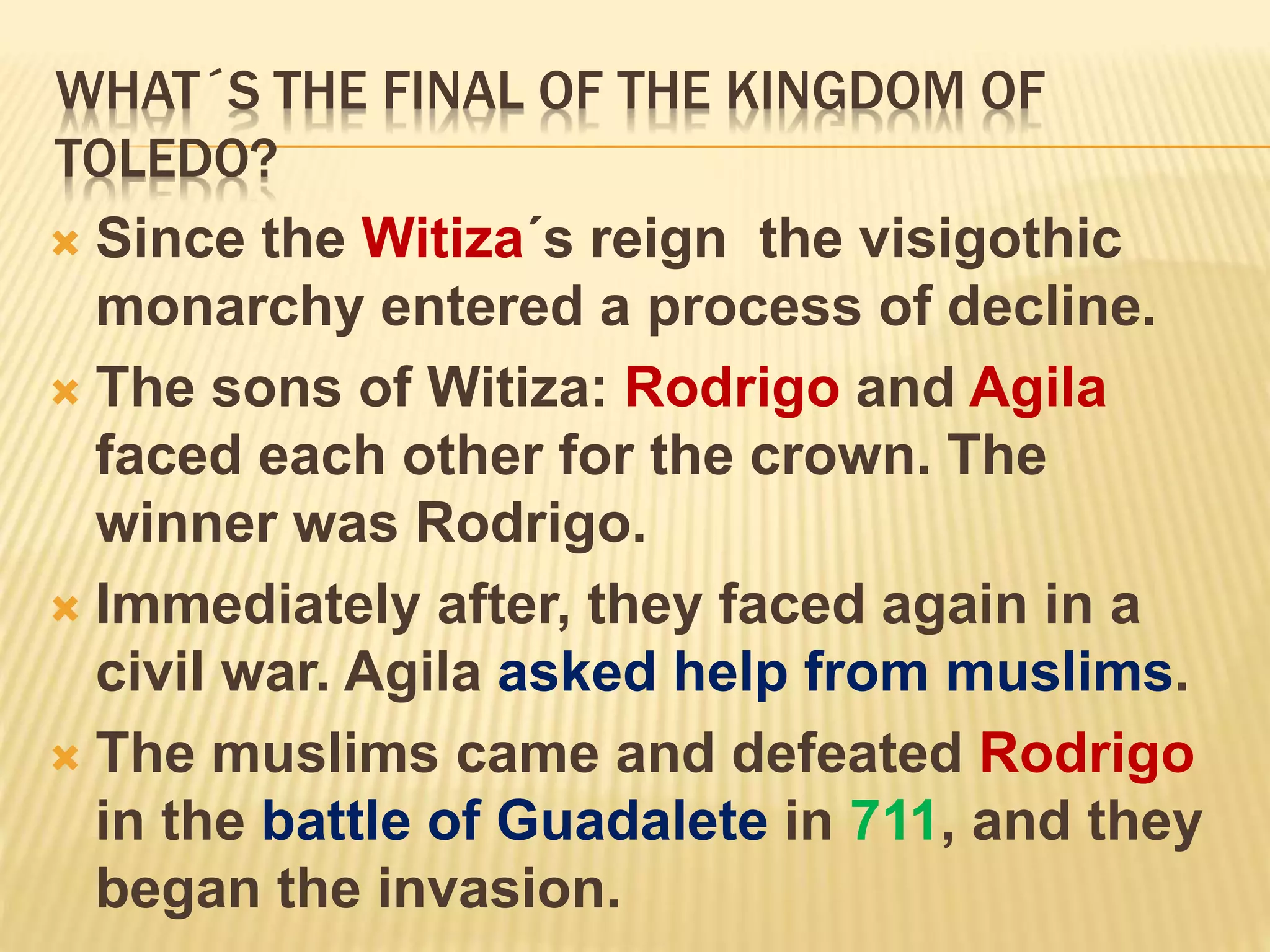 WHAT´S THE FINAL OF THE KINGDOM OF
TOLEDO?
 Since the Witiza´s reign the visigothic
monarchy entered a process of decline.
 The sons of Witiza: Rodrigo and Agila
faced each other for the crown. The
winner was Rodrigo.
 Immediately after, they faced again in a
civil war. Agila asked help from muslims.
 The muslims came and defeated Rodrigo
in the battle of Guadalete in 711, and they
began the invasion.
 