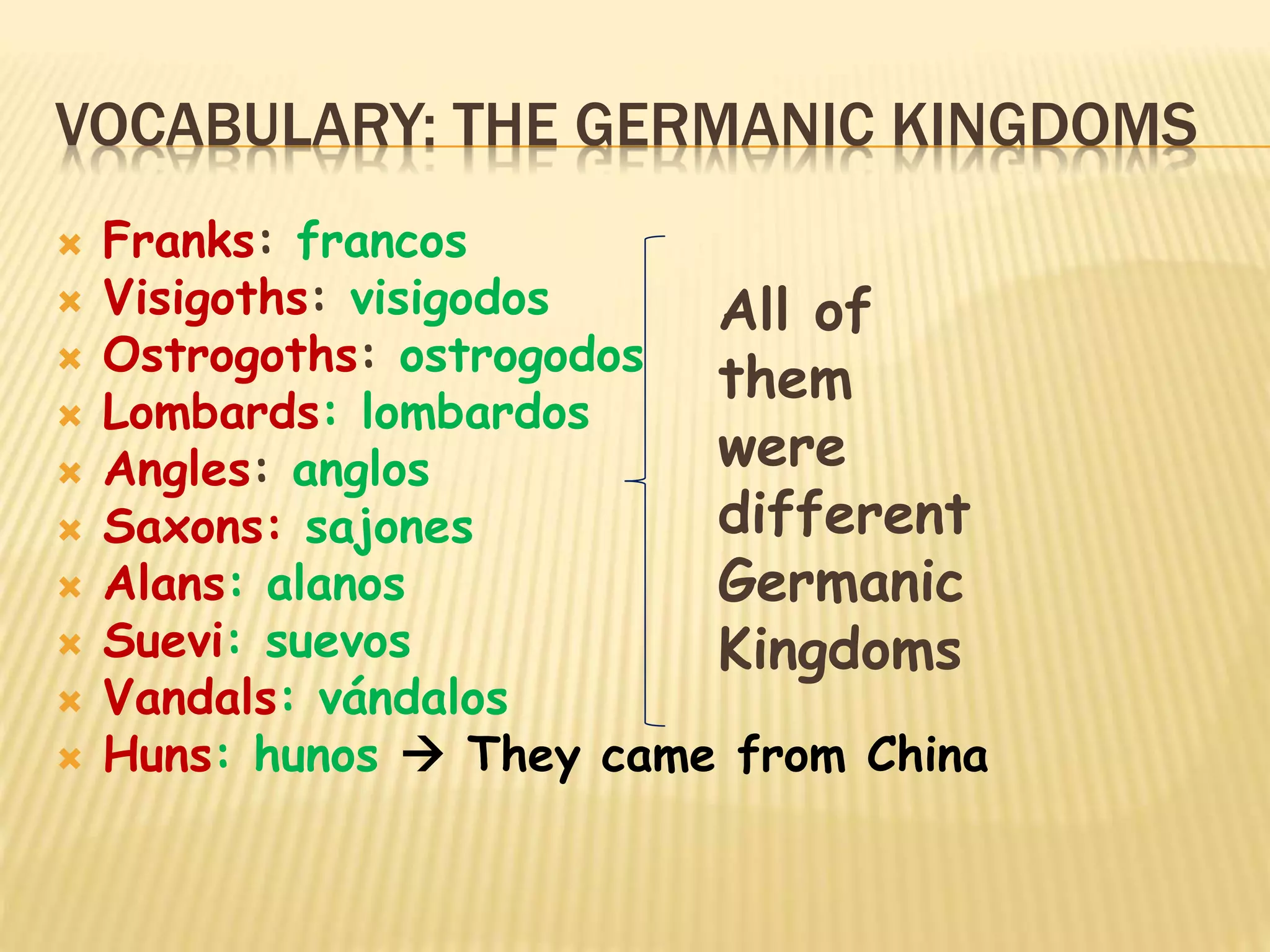 VOCABULARY: THE GERMANIC KINGDOMS
 Franks: francos
 Visigoths: visigodos
 Ostrogoths: ostrogodos
 Lombards: lombardos
 Angles: anglos
 Saxons: sajones
 Alans: alanos
 Suevi: suevos
 Vandals: vándalos
 Huns: hunos  They came from China
All of
them
were
different
Germanic
Kingdoms
 
