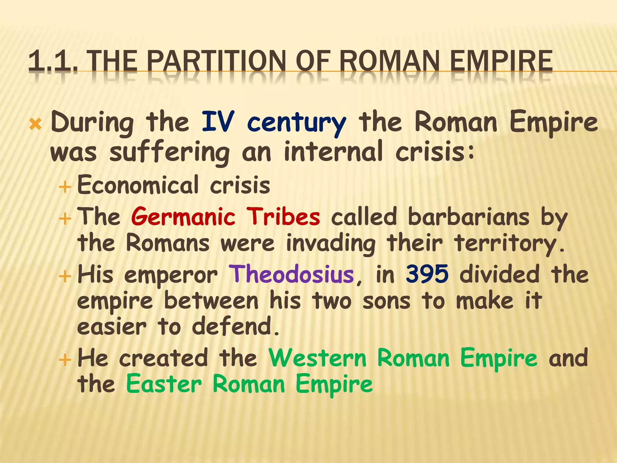 1.1. THE PARTITION OF ROMAN EMPIRE
 During the IV century the Roman Empire
was suffering an internal crisis:
 Economical crisis
 The Germanic Tribes called barbarians by
the Romans were invading their territory.
 His emperor Theodosius, in 395 divided the
empire between his two sons to make it
easier to defend.
 He created the Western Roman Empire and
the Easter Roman Empire
 