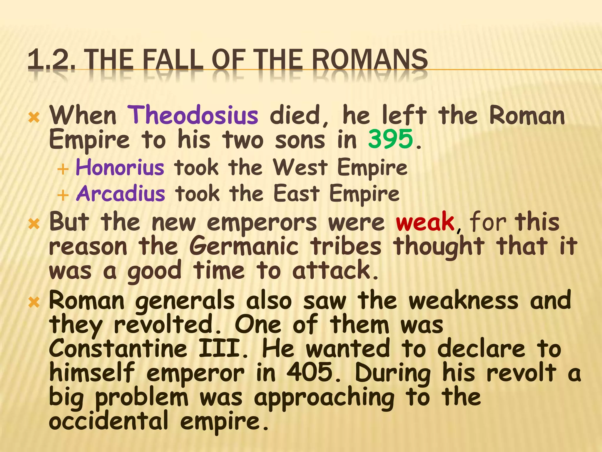 1.2. THE FALL OF THE ROMANS
 When Theodosius died, he left the Roman
Empire to his two sons in 395.
 Honorius took the West Empire
 Arcadius took the East Empire
 But the new emperors were weak, for this
reason the Germanic tribes thought that it
was a good time to attack.
 Roman generals also saw the weakness and
they revolted. One of them was
Constantine III. He wanted to declare to
himself emperor in 405. During his revolt a
big problem was approaching to the
occidental empire.
 