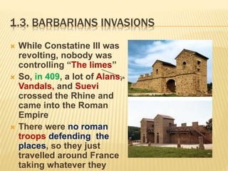 1.3. BARBARIANS INVASIONS
 While Constatine III was
revolting, nobody was
controlling “The limes”
 So, in 409, a lot of Alans,
Vandals, and Suevi
crossed the Rhine and
came into the Roman
Empire
 There were no roman
troops defending the
places, so they just
travelled around France
taking whatever they
 