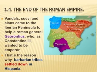 1.4. THE END OF THE ROMAN EMPIRE.
 Vandals, suevi and
alans came to the
Iberian Peninsula to
help a roman general
Georontius, who, as
Constantine III,
wanted to be
emperor.
 That´s the reason
why barbarian tribes
settled down in
Hispania.
 