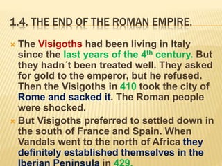 1.4. THE END OF THE ROMAN EMPIRE.
 The Visigoths had been living in Italy
since the last years of the 4th century. But
they hadn´t been treated well. They asked
for gold to the emperor, but he refused.
Then the Visigoths in 410 took the city of
Rome and sacked it. The Roman people
were shocked.
 But Visigoths preferred to settled down in
the south of France and Spain. When
Vandals went to the north of Africa they
definitely established themselves in the
 